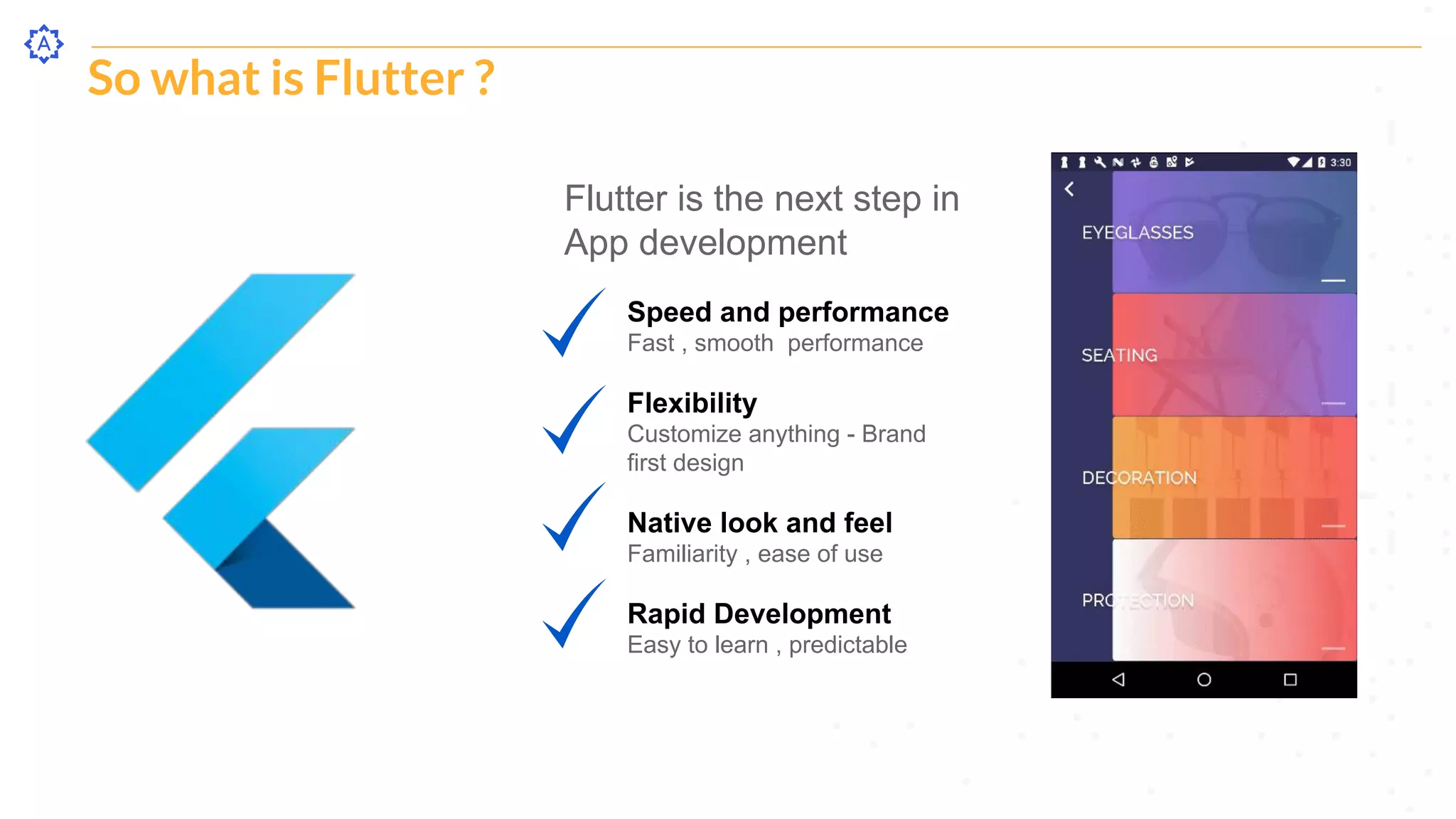 So what is Flutter ?
Flutter is the next step in
App development
Speed and performance
Fast , smooth performance
Flexibility
Customize anything - Brand
first design
Native look and feel
Familiarity , ease of use
Rapid Development
Easy to learn , predictable
 