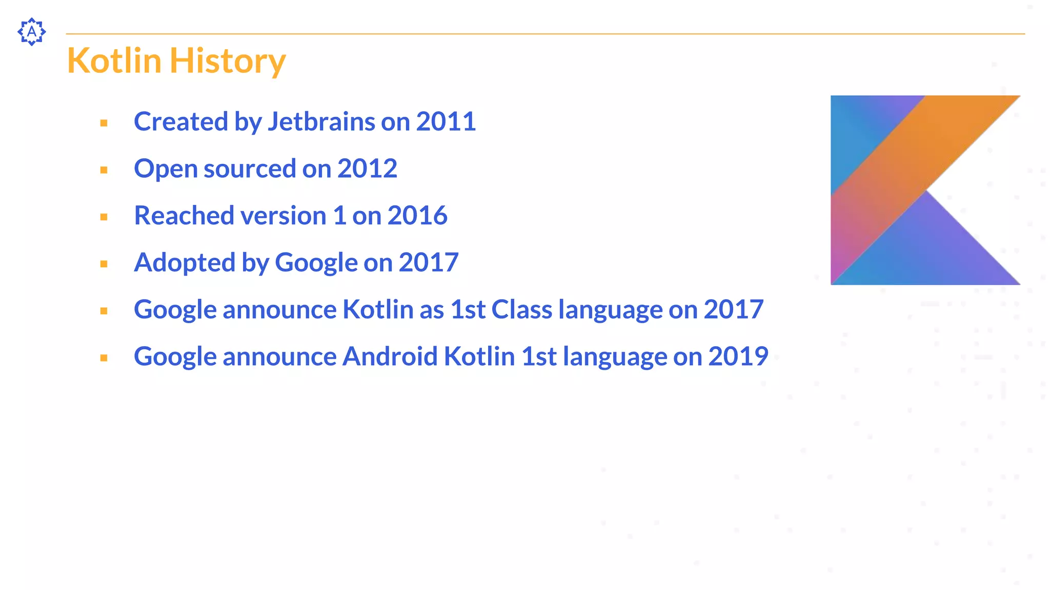 Kotlin History
⬝ Created by Jetbrains on 2011
⬝ Open sourced on 2012
⬝ Reached version 1 on 2016
⬝ Adopted by Google on 2017
⬝ Google announce Kotlin as 1st Class language on 2017
⬝ Google announce Android Kotlin 1st language on 2019
 