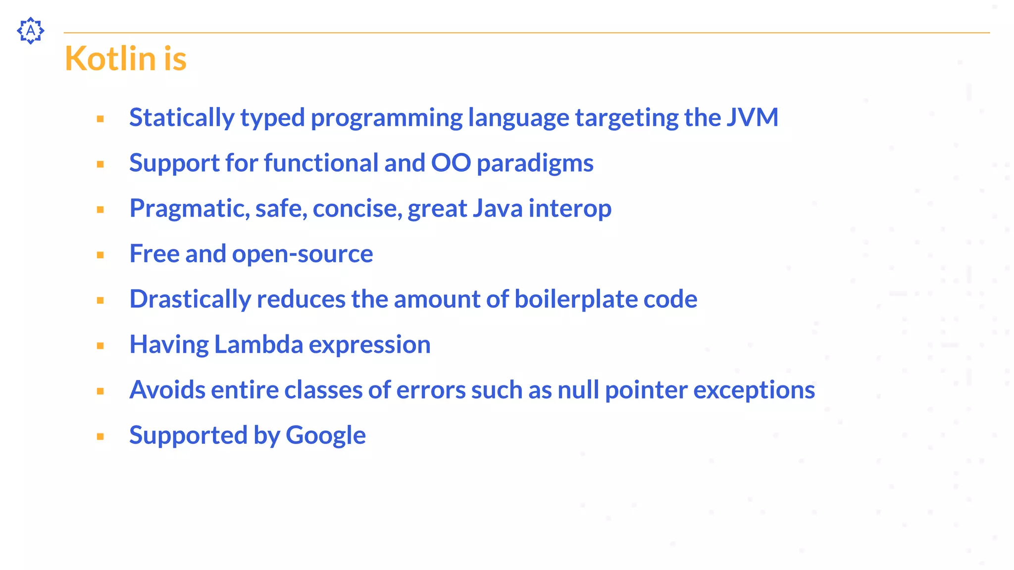 Kotlin is
⬝ Statically typed programming language targeting the JVM
⬝ Support for functional and OO paradigms
⬝ Pragmatic, safe, concise, great Java interop
⬝ Free and open-source
⬝ Drastically reduces the amount of boilerplate code
⬝ Having Lambda expression
⬝ Avoids entire classes of errors such as null pointer exceptions
⬝ Supported by Google
 