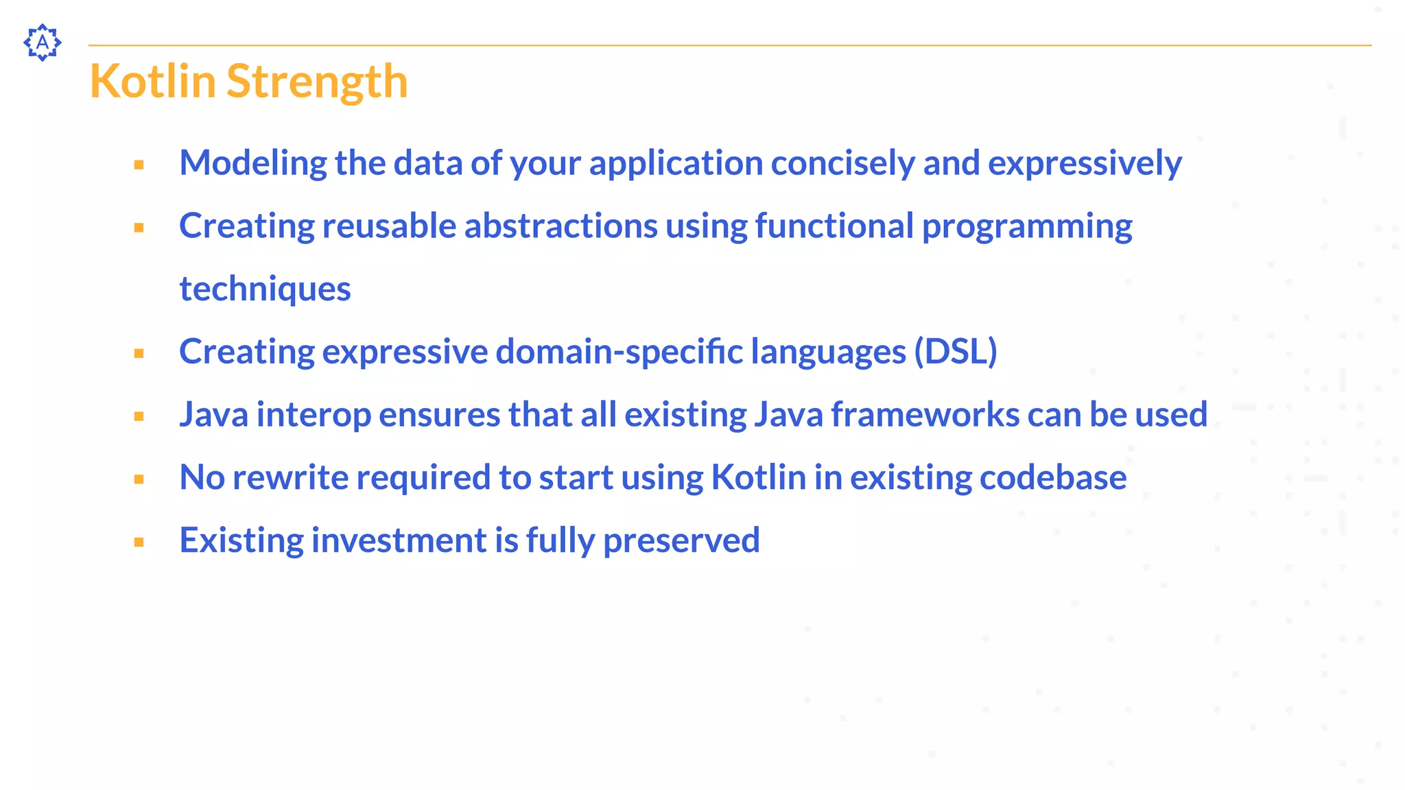 Kotlin Strength
⬝ Modeling the data of your application concisely and expressively
⬝ Creating reusable abstractions using functional programming
techniques
⬝ Creating expressive domain-speciﬁc languages (DSL)
⬝ Java interop ensures that all existing Java frameworks can be used
⬝ No rewrite required to start using Kotlin in existing codebase
⬝ Existing investment is fully preserved
 