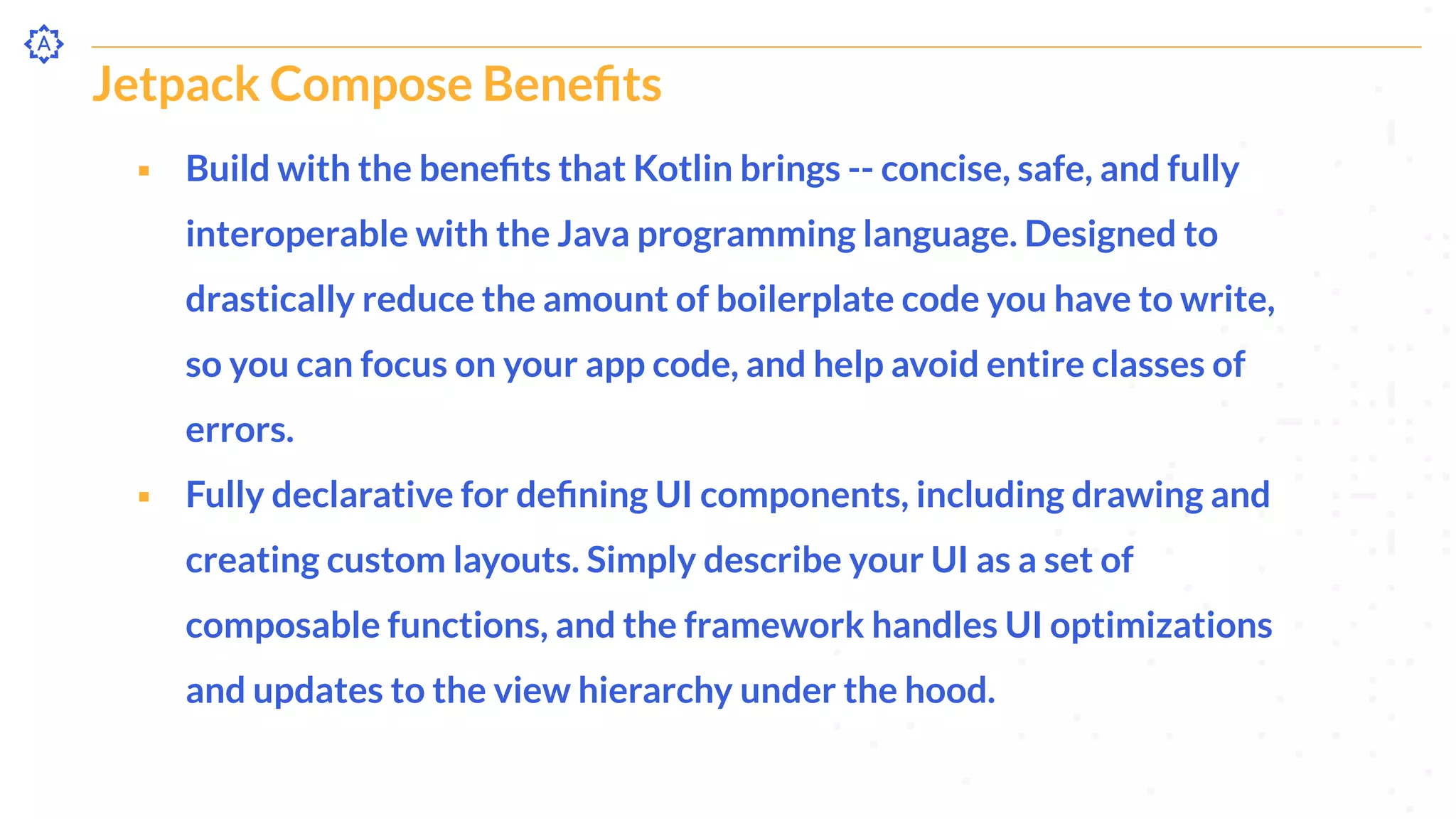 Jetpack Compose Beneﬁts
⬝ Build with the beneﬁts that Kotlin brings -- concise, safe, and fully
interoperable with the Java programming language. Designed to
drastically reduce the amount of boilerplate code you have to write,
so you can focus on your app code, and help avoid entire classes of
errors.
⬝ Fully declarative for deﬁning UI components, including drawing and
creating custom layouts. Simply describe your UI as a set of
composable functions, and the framework handles UI optimizations
and updates to the view hierarchy under the hood.
 