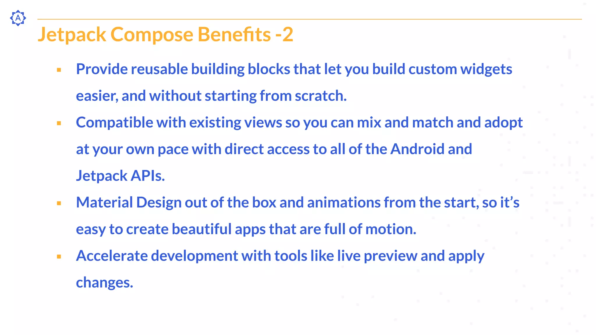 Jetpack Compose Beneﬁts -2
⬝ Provide reusable building blocks that let you build custom widgets
easier, and without starting from scratch.
⬝ Compatible with existing views so you can mix and match and adopt
at your own pace with direct access to all of the Android and
Jetpack APIs.
⬝ Material Design out of the box and animations from the start, so it’s
easy to create beautiful apps that are full of motion.
⬝ Accelerate development with tools like live preview and apply
changes.
 