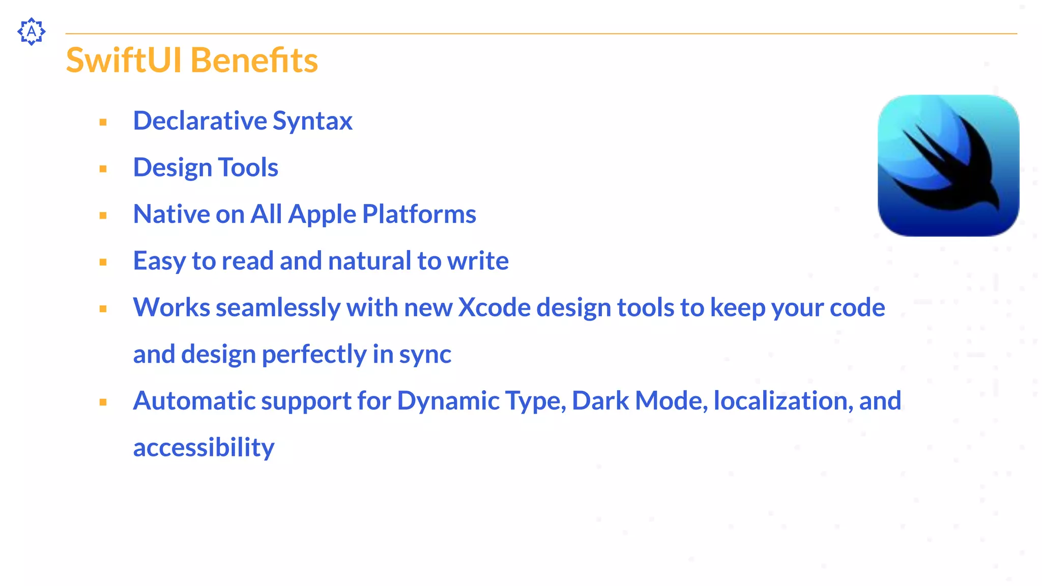 SwiftUI Beneﬁts
⬝ Declarative Syntax
⬝ Design Tools
⬝ Native on All Apple Platforms
⬝ Easy to read and natural to write
⬝ Works seamlessly with new Xcode design tools to keep your code
and design perfectly in sync
⬝ Automatic support for Dynamic Type, Dark Mode, localization, and
accessibility
 