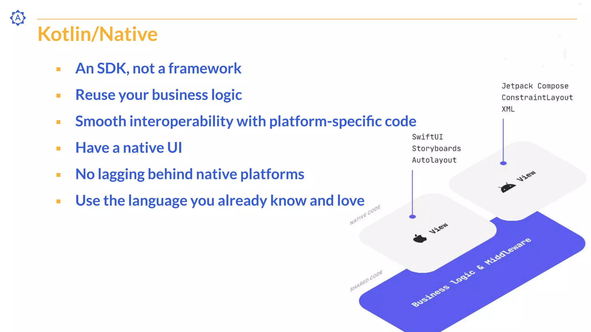 Kotlin/Native
⬝ An SDK, not a framework
⬝ Reuse your business logic
⬝ Smooth interoperability with platform-speciﬁc code
⬝ Have a native UI
⬝ No lagging behind native platforms
⬝ Use the language you already know and love
 