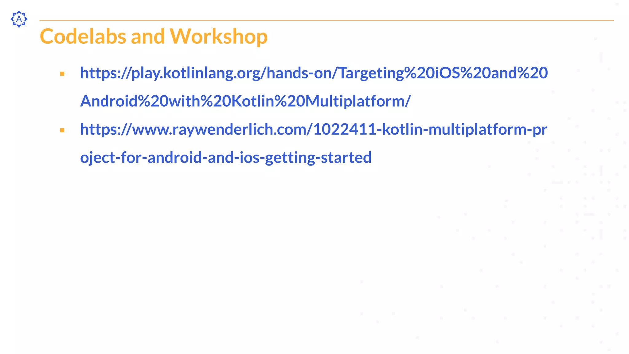 Codelabs and Workshop
⬝ https://play.kotlinlang.org/hands-on/Targeting%20iOS%20and%20
Android%20with%20Kotlin%20Multiplatform/
⬝ https://www.raywenderlich.com/1022411-kotlin-multiplatform-pr
oject-for-android-and-ios-getting-started
 