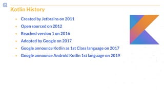 Kotlin History
⬝ Created by Jetbrains on 2011
⬝ Open sourced on 2012
⬝ Reached version 1 on 2016
⬝ Adopted by Google on 2017
⬝ Google announce Kotlin as 1st Class language on 2017
⬝ Google announce Android Kotlin 1st language on 2019
 