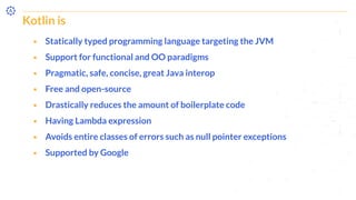 Kotlin is
⬝ Statically typed programming language targeting the JVM
⬝ Support for functional and OO paradigms
⬝ Pragmatic, safe, concise, great Java interop
⬝ Free and open-source
⬝ Drastically reduces the amount of boilerplate code
⬝ Having Lambda expression
⬝ Avoids entire classes of errors such as null pointer exceptions
⬝ Supported by Google
 