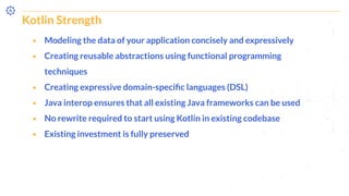 Kotlin Strength
⬝ Modeling the data of your application concisely and expressively
⬝ Creating reusable abstractions using functional programming
techniques
⬝ Creating expressive domain-speciﬁc languages (DSL)
⬝ Java interop ensures that all existing Java frameworks can be used
⬝ No rewrite required to start using Kotlin in existing codebase
⬝ Existing investment is fully preserved
 
