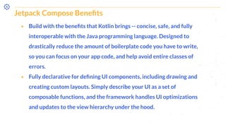 Jetpack Compose Beneﬁts
⬝ Build with the beneﬁts that Kotlin brings -- concise, safe, and fully
interoperable with the Java programming language. Designed to
drastically reduce the amount of boilerplate code you have to write,
so you can focus on your app code, and help avoid entire classes of
errors.
⬝ Fully declarative for deﬁning UI components, including drawing and
creating custom layouts. Simply describe your UI as a set of
composable functions, and the framework handles UI optimizations
and updates to the view hierarchy under the hood.
 