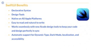 SwiftUI Beneﬁts
⬝ Declarative Syntax
⬝ Design Tools
⬝ Native on All Apple Platforms
⬝ Easy to read and natural to write
⬝ Works seamlessly with new Xcode design tools to keep your code
and design perfectly in sync
⬝ Automatic support for Dynamic Type, Dark Mode, localization, and
accessibility
 