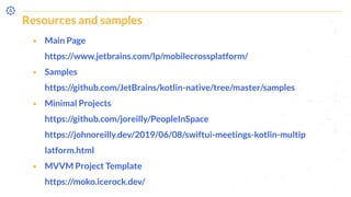 Resources and samples
⬝ Main Page
https://www.jetbrains.com/lp/mobilecrossplatform/
⬝ Samples
https://github.com/JetBrains/kotlin-native/tree/master/samples
⬝ Minimal Projects
https://github.com/joreilly/PeopleInSpace
https://johnoreilly.dev/2019/06/08/swiftui-meetings-kotlin-multip
latform.html
⬝ MVVM Project Template
https://moko.icerock.dev/
 
