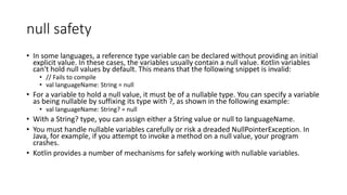 null safety
• In some languages, a reference type variable can be declared without providing an initial
explicit value. In these cases, the variables usually contain a null value. Kotlin variables
can't hold null values by default. This means that the following snippet is invalid:
• // Fails to compile
• val languageName: String = null
• For a variable to hold a null value, it must be of a nullable type. You can specify a variable
as being nullable by suffixing its type with ?, as shown in the following example:
• val languageName: String? = null
• With a String? type, you can assign either a String value or null to languageName.
• You must handle nullable variables carefully or risk a dreaded NullPointerException. In
Java, for example, if you attempt to invoke a method on a null value, your program
crashes.
• Kotlin provides a number of mechanisms for safely working with nullable variables.
 