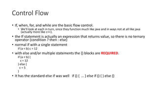 Control Flow
• If, when, for, and while are the basic flow control.
• We'll look at each in turn, since they function much like java and in ways not at all like java
(actually more like c++).
• the If statement is actually an expression that returns value, so there is no ternary
operator (condition ? then : else)
• normal if with a single statement
if (a < b) c = 12
• with else and/or multiple statements the {} blocks are REQUIRED.
if (a < b) {
c = 12
} else {
c = 5
}
• It has the standard else if was well if () { … } else if () { } else {}
 