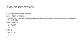 if as an expression.
• It looks like a ternary operator.
var c = if (a > b) 12 else 5
• since it's actually not a ternary operator we can do more, just has to have a return value
for each side
var c = if (a > b) {
d = "a >b"
12
} else {
d= "b > a"
5
}
 
