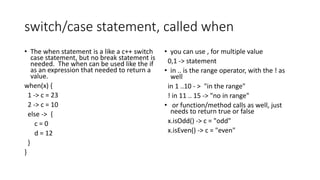 switch/case statement, called when
• The when statement is a like a c++ switch
case statement, but no break statement is
needed. The when can be used like the if
as an expression that needed to return a
value.
when(x) {
1 -> c = 23
2 -> c = 10
else -> {
c = 0
d = 12
}
}
• you can use , for multiple value
0,1 -> statement
• in .. is the range operator, with the ! as
well
in 1 ..10 - > "in the range"
! in 11 .. 15 -> "no in range"
• or function/method calls as well, just
needs to return true or false
x.isOdd() -> c = "odd"
x.isEven() -> c = "even"
 