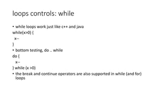 loops controls: while
• while loops work just like c++ and java
while(x>0) {
x--
}
• bottom testing, do .. while
do {
x--
} while (x >0)
• the break and continue operators are also supported in while (and for)
loops
 