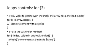 loops controls: for (2)
• if you want to iterate with the index the array has a method indices
for (x in array.indices) {
// some statement with array[x]
}
• or use the withIndex method
for ( (index, value) in array.withIndex() ) {
println("the element at $index is $value")
}
 