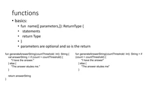functions
• basics:
• fun name([ parameters,]): ReturnType {
• statements
• return Type
• }
• parameters are optional and so is the return
fun generateAnswerString(countThreshold: Int): String {
val answerString = if (count > countThreshold) {
"I have the answer."
} else {
"The answer eludes me."
}
return answerString
}
fun generateAnswerString(countThreshold: Int): String = if
(count > countThreshold) {
"I have the answer"
} else {
"The answer eludes me"
}
 