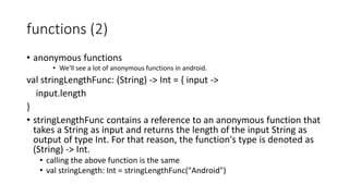 functions (2)
• anonymous functions
• We'll see a lot of anonymous functions in android.
val stringLengthFunc: (String) -> Int = { input ->
input.length
}
• stringLengthFunc contains a reference to an anonymous function that
takes a String as input and returns the length of the input String as
output of type Int. For that reason, the function's type is denoted as
(String) -> Int.
• calling the above function is the same
• val stringLength: Int = stringLengthFunc("Android")
 