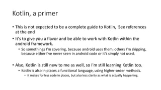 Kotlin, a primer
• This is not expected to be a complete guide to Kotlin, See references
at the end
• It's to give you a flavor and be able to work with Kotlin within the
android framework.
• So somethings I'm covering, because android uses them, others I'm skipping,
because either I've never seen in android code or it's simply not used.
• Also, Kotlin is still new to me as well, so I'm still learning Kotlin too.
• Kotlin is also in places a functional language, using higher-order methods.
• It makes for less code in places, but also less clarity as what is actually happening.
 