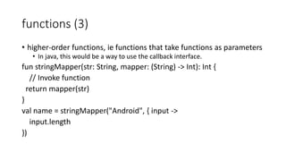 functions (3)
• higher-order functions, ie functions that take functions as parameters
• In java, this would be a way to use the callback interface.
fun stringMapper(str: String, mapper: (String) -> Int): Int {
// Invoke function
return mapper(str)
}
val name = stringMapper("Android", { input ->
input.length
})
 