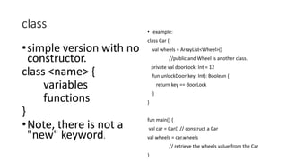 class
•simple version with no
constructor.
class <name> {
variables
functions
}
•Note, there is not a
"new" keyword.
• example:
class Car {
val wheels = ArrayList<Wheel>()
//public and Wheel is another class.
private val doorLock: Int = 12
fun unlockDoor(key: Int): Boolean {
return key == doorLock
}
}
fun main() {
val car = Car() // construct a Car
val wheels = car.wheels
// retrieve the wheels value from the Car
}
 