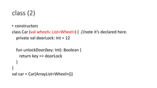 class (2)
• constructors
class Car (val wheels: List<Wheel>) { //note it's declared here.
private val doorLock: Int = 12
fun unlockDoor(key: Int): Boolean {
return key == doorLock
}
}
val car = Car(ArrayList<Wheel>())
 