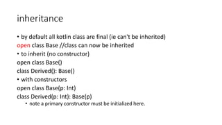 inheritance
• by default all kotlin class are final (ie can't be inherited)
open class Base //class can now be inherited
• to inherit (no constructor)
open class Base()
class Derived(): Base()
• with constructors
open class Base(p: Int)
class Derived(p: Int): Base(p)
• note a primary constructor must be initialized here.
 