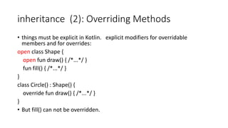 inheritance (2): Overriding Methods
• things must be explicit in Kotlin. explicit modifiers for overridable
members and for overrides:
open class Shape {
open fun draw() { /*...*/ }
fun fill() { /*...*/ }
}
class Circle() : Shape() {
override fun draw() { /*...*/ }
}
• But fill() can not be overridden.
 