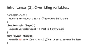 inheritance (2): Overriding variables.
open class Shape {
open val vertexCount: Int = 0 //set to zero, immutable
}
class Rectangle : Shape() {
override val vertexCount = 4 //set to 4, immutable
}
class Polygon : Shape (){
override var vertexCount: Int = 0 // Can be set to any number later
}
 