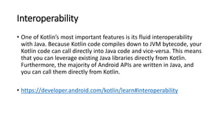 Interoperability
• One of Kotlin’s most important features is its fluid interoperability
with Java. Because Kotlin code compiles down to JVM bytecode, your
Kotlin code can call directly into Java code and vice-versa. This means
that you can leverage existing Java libraries directly from Kotlin.
Furthermore, the majority of Android APIs are written in Java, and
you can call them directly from Kotlin.
• https://developer.android.com/kotlin/learn#interoperability
 