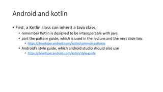 Android and kotlin
• First, a Kotlin class can inherit a Java class.
• remember Kotlin is designed to be interoperable with java.
• part the pattern guide, which is used in the lecture and the next slide too.
• https://developer.android.com/kotlin/common-patterns
• Android's style guide, which android studio should also use
• https://developer.android.com/kotlin/style-guide
 