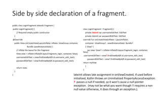 Side by side declaration of a fragment.
public class LoginFragment extends Fragment {
public LoginFragment() {
// Required empty public constructor
}
@Override
public View onCreateView(LayoutInflater inflater, ViewGroup container,
Bundle savedInstanceState) {
// Inflate the layout for this fragment
View view = inflater.inflate(R.layout.fragment_login, container, false);
usernameEditText = view.findViewById(R.id.username_edit_text);
passwordEditText = view.findViewById(R.id.password_edit_text);
return view;
}
}
class LoginFragment : Fragment() {
private lateinit var usernameEditText: EditText
private lateinit var passwordEditText: EditText
override fun onCreateView(inflater: LayoutInflater,
container: ViewGroup?, savedInstanceState: Bundle?
): View? {
var view: View? = inflater.inflate(R.layout.fragment_login, container,
false)
usernameEditText = view?.findViewById(R.id.username_edit_text)
passwordEditText = view?.findViewById(R.id.password_edit_text)
return myView
}
}
lateinit allows late assignment in onViewCreated, if used before
initialized, Kotlin throws an Uninitialized PropertyAccessException.
? passes a null if needed, so it won't cause a null pointer
exception. (may not be what you want though !! requires a non
null value otherwise, it does through an exception.).
 