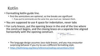 Kotlin
• Formatting kotlin guide line.
• first the semicolons are optional, so line breaks are significant
• if you put to commands are the same line, you must use ; between them.
• You are supposed to use 4 space for indentation, never tabs
• For curly braces, put the opening brace in the end of the line where
the construct begins, and the closing brace on a separate line aligned
horizontally with the opening construct.
• The language design assumes Java-style braces, and you may encounter
surprising behavior if you try to use a different formatting style.
• https://kotlinlang.org/docs/reference/coding-conventions.html
 