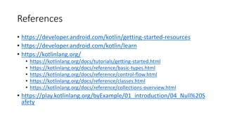 References
• https://developer.android.com/kotlin/getting-started-resources
• https://developer.android.com/kotlin/learn
• https://kotlinlang.org/
• https://kotlinlang.org/docs/tutorials/getting-started.html
• https://kotlinlang.org/docs/reference/basic-types.html
• https://kotlinlang.org/docs/reference/control-flow.html
• https://kotlinlang.org/docs/reference/classes.html
• https://kotlinlang.org/docs/reference/collections-overview.html
• https://play.kotlinlang.org/byExample/01_introduction/04_Null%20S
afety
 