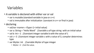 Variables
• A variable is declared with either var or val
• var is mutable (standard variable in java or c++)
• val is immutable after initialization (constant in c++ or final in java)
• declaring
• val/var <name>: <Type> [= initial value]
• var a: String = "Hello Word" //variable a of type string with an initial value
• val b: Int = 1 //constant integer variable b with the value of 1
• val c = 3 //constant integer variable c with a value of 3, compiler determines
type
• var MyVar: Int //variable MyVar of type integer
• MyVar = 2 //set the value.
 