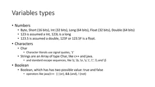 Variables types
• Numbers
• Byte, Short (16 bits), Int (32 bits), Long (64 bits), Float (32 bits), Double (64 bits)
• 123 is assumed a Int, 123L is a long
• 123.5 is assumed a double, 123F or 123.5F is a float.
• Characters
• Char
• Character literals use signal quotes, '1'
• Strings are an Array of type Char, like c++ and java.
• and standard escape sequences, like t, b, n, r, ', ",  and $
• Boolean
• Boolean, which has has two possible value: true and false
• operators like java/c++ || (or), && (and), ! (not)
 