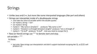 Strings
• Unlike Java and C++, but more like some interpreted langauges (like perl and others)
• Strings can interpolate inside of a doublequote strings
• uses take the value of variable within the double quotes
• var myVar1: String = "Jim"
• var myVar2: String
• myVar2 = "My name is $myVar1" produces "My name is Jim"
• myVar2 = "$myVar1 is of length ${myVar1.length}" produces "Jim is of length 3"
• myVar2 = "$ stuff" produces "$ stuff" note you need to escape the $.
• Raw (or literal) strings use """ to denote start and stop.
val variable = """
hi there
"""
• last note, Raw strings use interpolation and don't support backslash escaping like $, so ${'$'} will
produce a $.
 