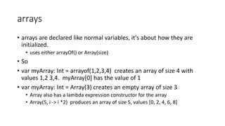arrays
• arrays are declared like normal variables, it's about how they are
initialized.
• uses either arrayOf() or Array(size)
• So
• var myArray: Int = arrayof(1,2,3,4) creates an array of size 4 with
values 1,2 3,4. myArray[0] has the value of 1
• var myArray: Int = Array(3) creates an empty array of size 3
• Array also has a lambda expression constructor for the array
• Array(5, i -> i *2) produces an array of size 5, values [0, 2, 4, 6, 8]
 