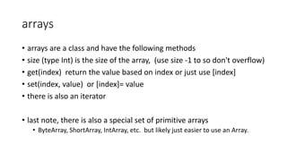arrays
• arrays are a class and have the following methods
• size (type Int) is the size of the array, (use size -1 to so don't overflow)
• get(index) return the value based on index or just use [index]
• set(index, value) or [index]= value
• there is also an iterator
• last note, there is also a special set of primitive arrays
• ByteArray, ShortArray, IntArray, etc. but likely just easier to use an Array.
 