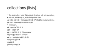 collections (lists)
• like arrays, they have [] accessors, iterators, set, get operations
• like the java ArrayList, lists are dynamic sized
val list1: List<Int> = LinkedList<Int>() //linked list implementation
val list2: List<Int> = ArrayList<Int>()
• initializers.
val a = arrayOf(1, 2, 3)
a[0] = a[1] // OK
val l = listOf(1, 2, 3) //immutable
l[0] = l[1] // doesn't compile
val m = mutableListOf(1, 2, 3)
m[0] = m[1] // OK
m.add(4)
println(l.size) // 4
 