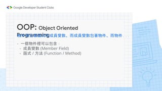 OOP: Object Oriented
Programming
物件裡包著函式和成員變數、而成員變數包著物件、而物件...
- 一個物件裡可以包含：
- 成員變數 (Member Field)
- 函式 / 方法 (Function / Me...