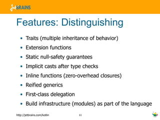 Features: Distinguishing Traits (multiple inheritance of behavior) Extension functions Static null-safety guarantees Implicit casts after type checks Inline functions (zero-overhead closures) Reified generics First-class delegation Build infrastructure (modules) as part of the language 
