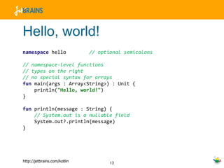 Hello, world! namespace  hello  // optional semicolons // namespace-level functions // types on the right // no special syntax for arrays fun  main(args : Array<String>) : Unit { println( "Hello, world!" ) } fun  println(message : String) { // System.out is a nullable field System.out?.println(message) } 