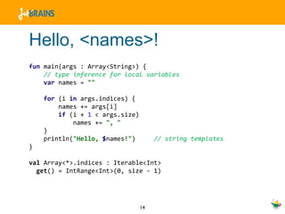 Hello, <names>! fun  main(args : Array<String>) { // type inference for local variables var  names =  "" for  (i  in  args.indices) { names += args[i] if  (i +  1  < args.size) names +=  ", " } println( "Hello,  $ names !" )  // string templates } val  Array<*>.indices : Iterable<Int> get () = IntRange<Int>(0, size - 1) 