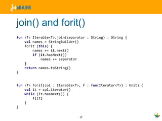 join() and forit() fun  <T> Iterable<T>.join(separator : String) : String { val  names = StringBuilder() forit ( this )  { names +=  it .next() if  ( it .hasNext()) names += separator } return  names.toString() } fun  <T> forit(col : Iterable<T>,  f  :  fun (Iterator<T>) : Unit) { val  it = col.iterator() while  (it.hasNext()) { f( it ) } } 
