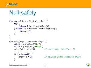 Null-safety fun  parseInt(s : String) : Int? { try  { return  Integer.parseInt(s) }  catch  (e : NumberFormatException) { return   null } } fun  main(args : Array<String>) { val  x = parseInt( "123" ) val  y = parseInt( "Hello" ) print(x?.times( 2 ))  // can’t say: print(x   *   2) if  (x !=  null ) { print(x *  2 )  // allowed after explicit check } } 
