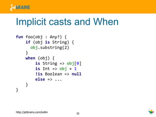 Implicit casts and When fun  foo(obj : Any?) { if  (obj  is  String) { obj .substring(2) } when  (obj) { is  String =>  obj [ 0 ] is  Int =>  obj  +  1 !is  Boolean =>  null else  => ... } } 