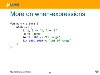 More on when-expressions fun  bar(x : Int) { when  (x) { 1 ,  2 ,  3  =>  "1, 2 or 3" -x =>  "Zero" in   10 .. 100  =>  "In range" !in   100 .. 1000  =>  "Out of range" } } 