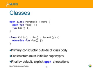 Classes open   class  Parent(p : Bar) { open   fun  foo() {} fun  bar() {} } class  Child(p : Bar) : Parent(p) { override   fun  foo() {}  } Primary constructor outside of class body Constructors must initialize supertypes Final by default, explicit  open  annotations 